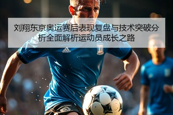 刘翔东京奥运赛后表现复盘与技术突破分析全面解析运动员成长之路