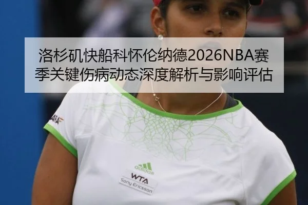洛杉矶快船科怀伦纳德2026NBA赛季关键伤病动态深度解析与影响评估